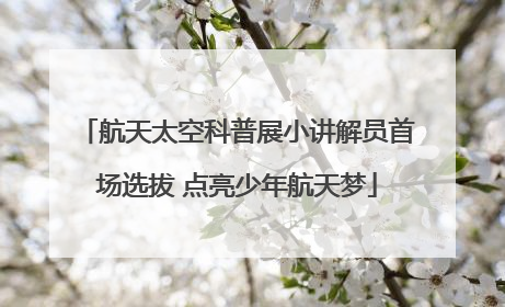 航天太空科普展小讲解员首场选拔 点亮少年航天梦