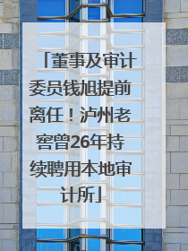 董事及审计委员钱旭提前离任！泸州老窖曾26年持续聘用本地审计所
