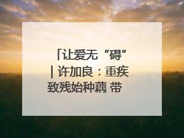 让爱无“碍”｜许加良：重疾致残始种藕 带动致富靠双手