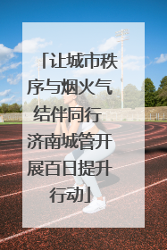 让城市秩序与烟火气结伴同行 济南城管开展百日提升行动