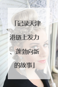 记录天津港链上发力、蓬勃向新的故事
