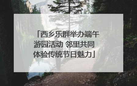 西乡乐群举办端午游园活动 邻里共同体验传统节日魅力