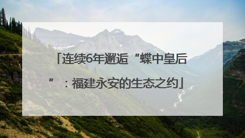 连续6年邂逅“蝶中皇后”：福建永安的生态之约
