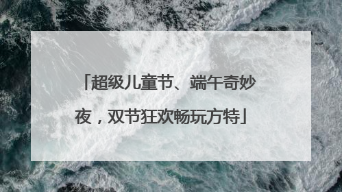 超级儿童节、端午奇妙夜，双节狂欢畅玩方特