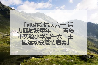 趣动粽情庆六一 活力四射跃童年——青岛市实验小学端午六一主题运动会燃情启幕