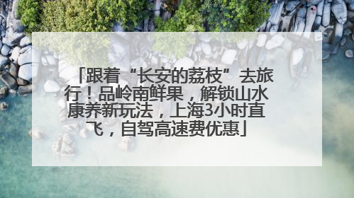 跟着“长安的荔枝”去旅行！品岭南鲜果，解锁山水康养新玩法，上海3小时直飞，自驾高速费优惠