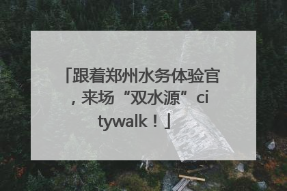 跟着郑州水务体验官，来场“双水源”citywalk！