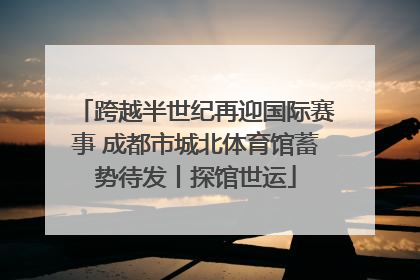 跨越半世纪再迎国际赛事 成都市城北体育馆蓄势待发丨探馆世运