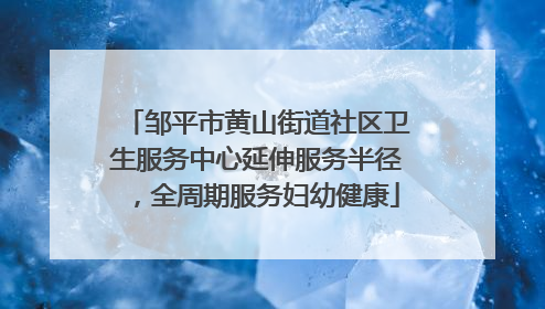 邹平市黄山街道社区卫生服务中心延伸服务半径，全周期服务妇幼健康