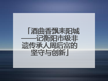 酒曲香飘耒阳城——记衡阳市级非遗传承人周后富的坚守与创新