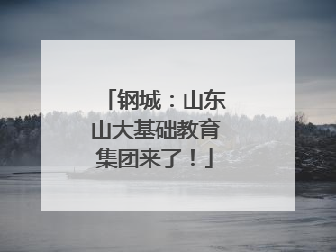 钢城：山东山大基础教育集团来了！