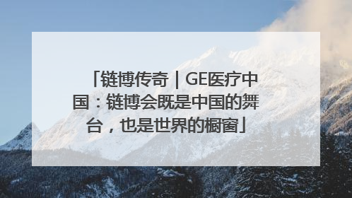 链博传奇｜GE医疗中国：链博会既是中国的舞台，也是世界的橱窗