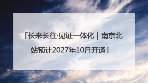 长来长往·见证一体化｜南京北站预计2027年10月开通