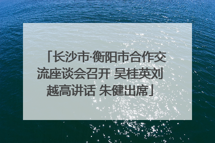 长沙市·衡阳市合作交流座谈会召开 吴桂英刘越高讲话 朱健出席