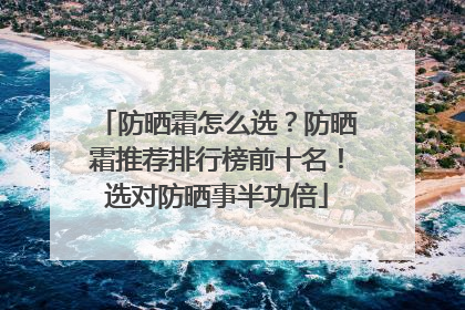 防晒霜怎么选？防晒霜推荐排行榜前十名！选对防晒事半功倍