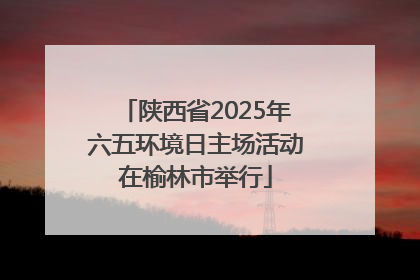 陕西省2025年六五环境日主场活动在榆林市举行