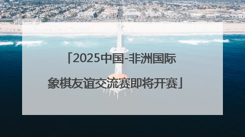 2025中国-非洲国际象棋友谊交流赛即将开赛