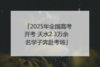 2025年全国高考开考 天水2.3万余名学子奔赴考场