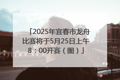 2025年宜春市龙舟比赛将于5月25日上午8：00开赛（图）