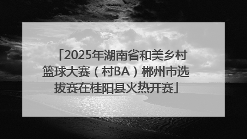 2025年湖南省和美乡村篮球大赛（村BA）郴州市选拔赛在桂阳县火热开赛