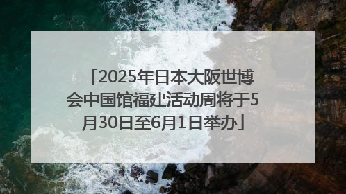 2025年日本大阪世博会中国馆福建活动周将于5月30日至6月1日举办