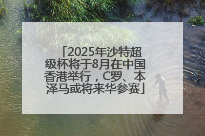 2025年沙特超级杯将于8月在中国香港举行，C罗、本泽马或将来华参赛