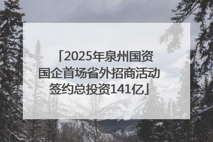 2025年泉州国资国企首场省外招商活动签约总投资141亿