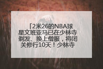 2米26的NBA球星文班亚马已在少林寺剃发、换上僧服，将闭关修行10天！少林寺回应：人在寺里