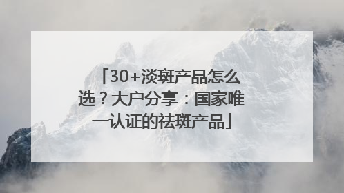 30+淡斑产品怎么选？大户分享：国家唯一认证的祛斑产品