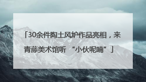 30余件陶土风炉作品亮相，来青藤美术馆听 “小伙呢喃”