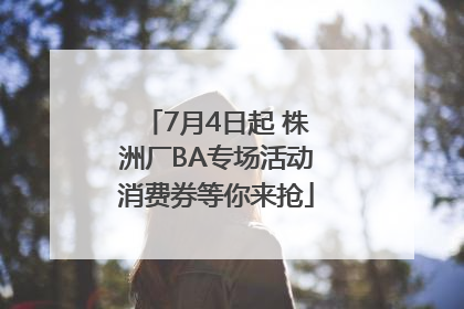 7月4日起 株洲厂BA专场活动消费券等你来抢