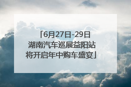 6月27日-29日 湖南汽车巡展益阳站将开启年中购车盛宴