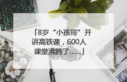 8岁“小孩哥”开讲高铁课，600人课堂沸腾了……