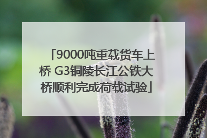 9000吨重载货车上桥 G3铜陵长江公铁大桥顺利完成荷载试验