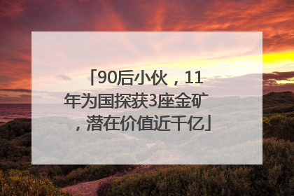90后小伙，11年为国探获3座金矿，潜在价值近千亿