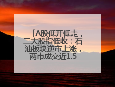 A股低开低走，三大股指低收：石油板块逆市上涨，两市成交近1.5万亿元
